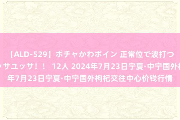 【ALD-529】ポチャかわボイン 正常位で波打つ腹肉！！騎乗位でユッサユッサ！！ 12人 2024年7月23日宁夏·中宁国外枸杞交往中心价钱行情