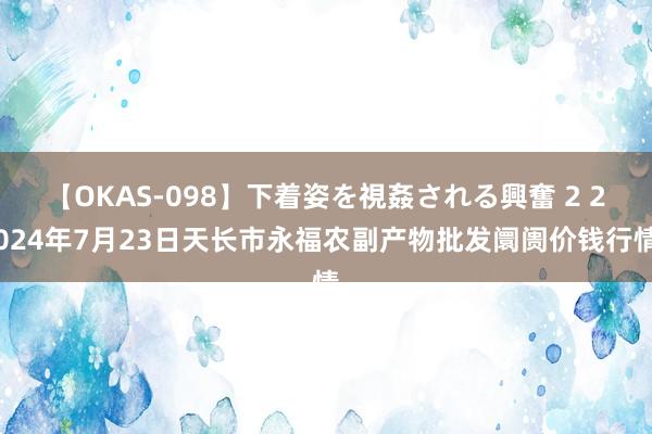 【OKAS-098】下着姿を視姦される興奮 2 2024年7月23日天长市永福农副产物批发阛阓价钱行情