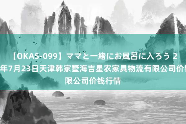 【OKAS-099】ママと一緒にお風呂に入ろう 2 2024年7月23日天津韩家墅海吉星农家具物流有限公司价钱行情