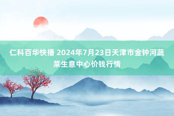 仁科百华快播 2024年7月23日天津市金钟河蔬菜生意中心价钱行情