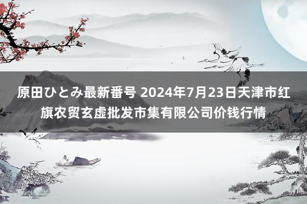 原田ひとみ最新番号 2024年7月23日天津市红旗农贸玄虚批发市集有限公司价钱行情