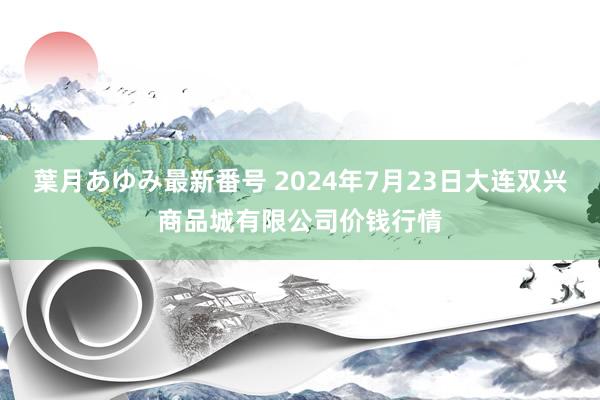 葉月あゆみ最新番号 2024年7月23日大连双兴商品城有限公司价钱行情