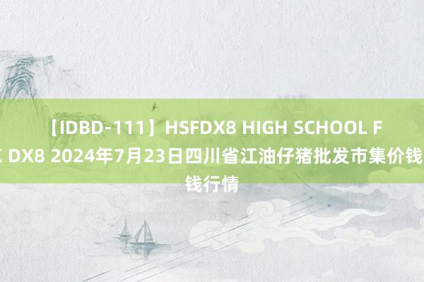 【IDBD-111】HSFDX8 HIGH SCHOOL FUCK DX8 2024年7月23日四川省江油仔猪批发市集价钱行情