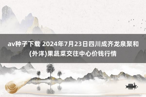 av种子下载 2024年7月23日四川成齐龙泉聚和(外洋)果蔬菜交往中心价钱行情