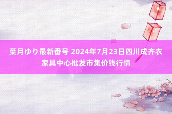 葉月ゆり最新番号 2024年7月23日四川成齐农家具中心批发市集价钱行情