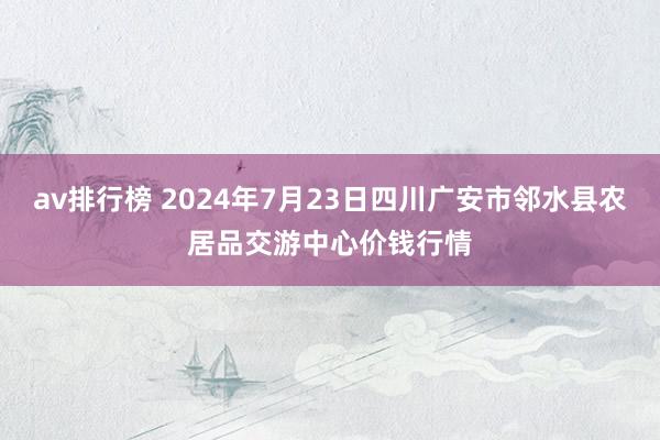 av排行榜 2024年7月23日四川广安市邻水县农居品交游中心价钱行情