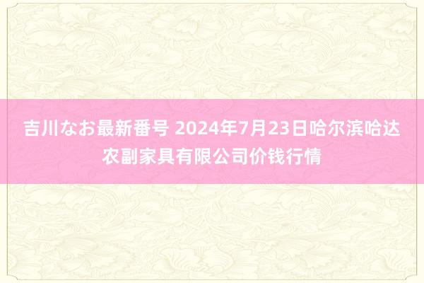 吉川なお最新番号 2024年7月23日哈尔滨哈达农副家具有限公司价钱行情