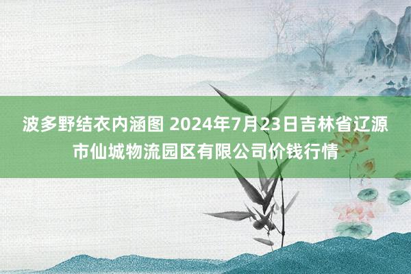 波多野结衣内涵图 2024年7月23日吉林省辽源市仙城物流园区有限公司价钱行情