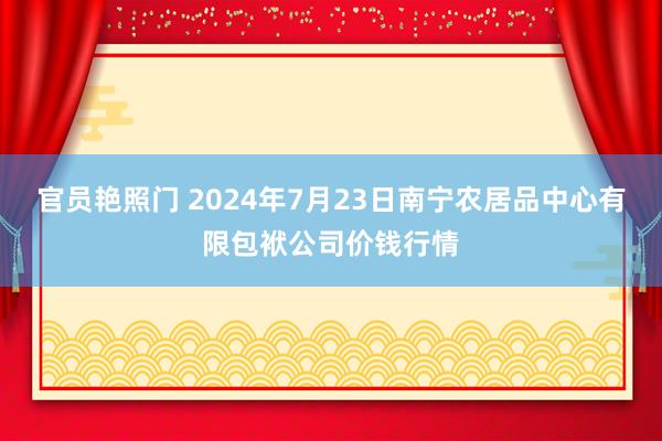 官员艳照门 2024年7月23日南宁农居品中心有限包袱公司价钱行情