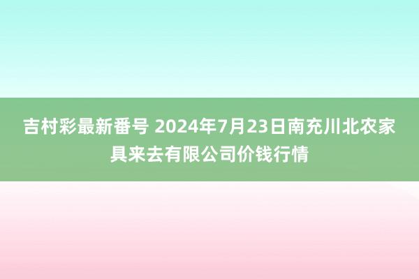 吉村彩最新番号 2024年7月23日南充川北农家具来去有限公司价钱行情