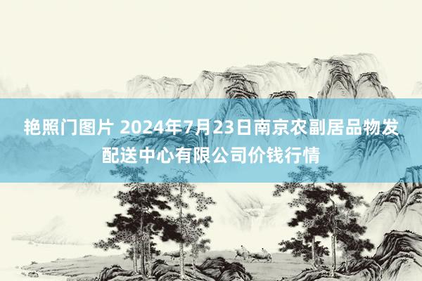 艳照门图片 2024年7月23日南京农副居品物发配送中心有限公司价钱行情