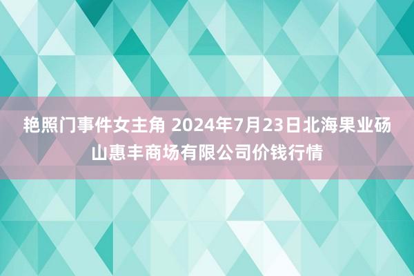 艳照门事件女主角 2024年7月23日北海果业砀山惠丰商场有限公司价钱行情