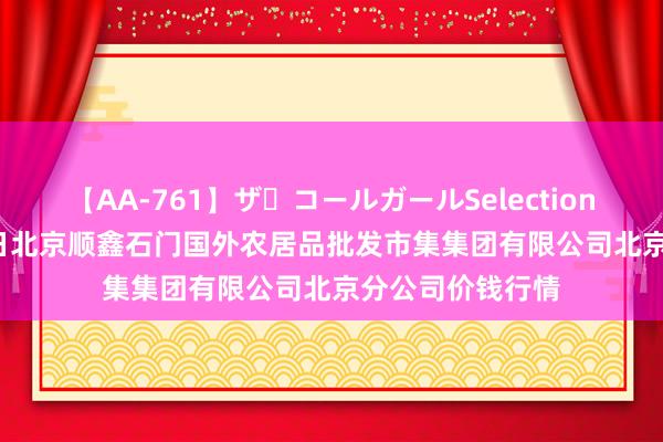 【AA-761】ザ・コールガールSelection 2024年7月23日北京顺鑫石门国外农居品批发市集集团有限公司北京分公司价钱行情