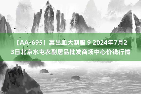 【AA-695】裏出血大制服 9 2024年7月23日北京水屯农副居品批发商场中心价钱行情