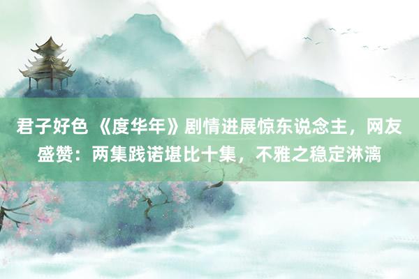 君子好色 《度华年》剧情进展惊东说念主，网友盛赞：两集践诺堪比十集，不雅之稳定淋漓