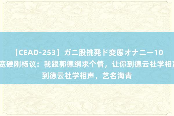 【CEAD-253】ガニ股挑発ド変態オナニー100人8時間 李宽硬刚杨议：我跟郭德纲求个情，让你到德云社学相声，艺名海青