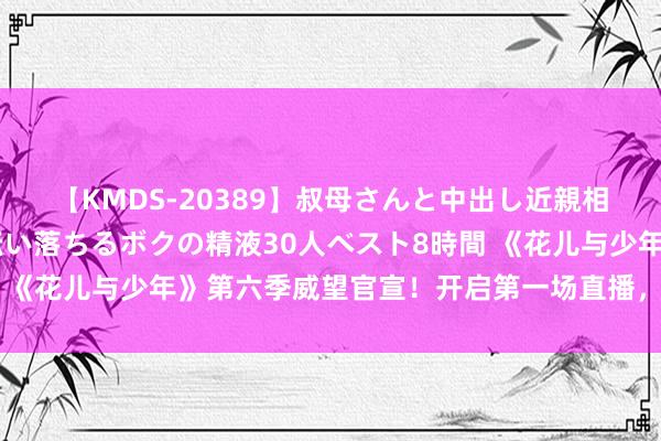 【KMDS-20389】叔母さんと中出し近親相姦 叔母さんの身体を伝い落ちるボクの精液30人ベスト8時間 《花儿与少年》第六季威望官宣！开启第一场直播，“大姐”是她