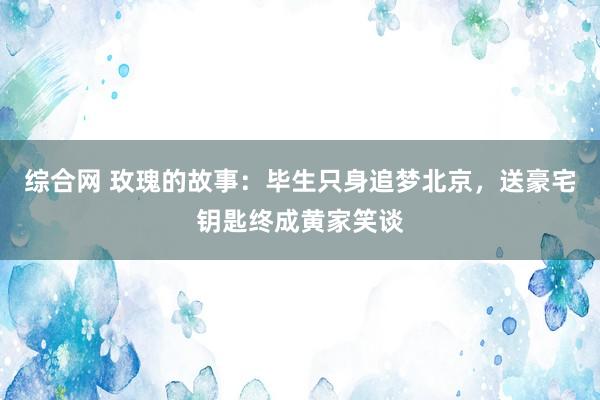 综合网 玫瑰的故事：毕生只身追梦北京，送豪宅钥匙终成黄家笑谈