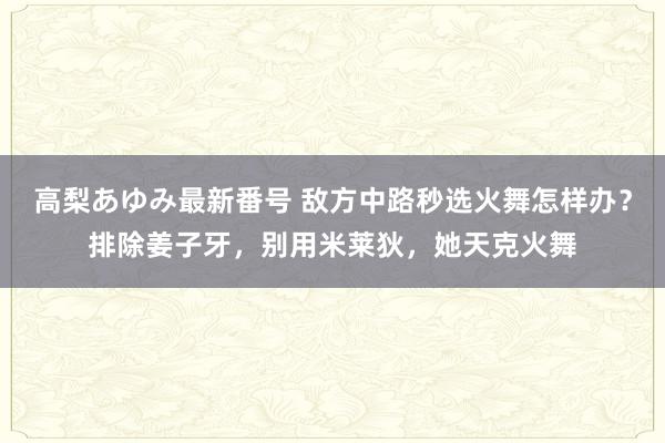 高梨あゆみ最新番号 敌方中路秒选火舞怎样办？排除姜子牙，别用米莱狄，她天克火舞