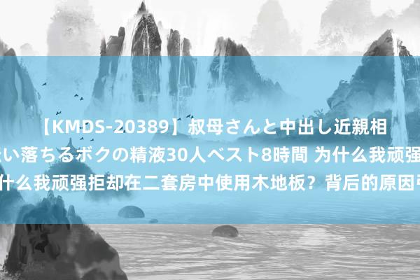 【KMDS-20389】叔母さんと中出し近親相姦 叔母さんの身体を伝い落ちるボクの精液30人ベスト8時間 为什么我顽强拒却在二套房中使用木地板？背后的原因引东说念主深想！