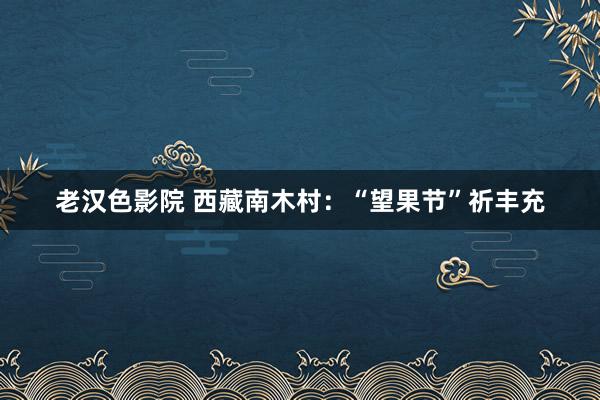 老汉色影院 西藏南木村：“望果节”祈丰充