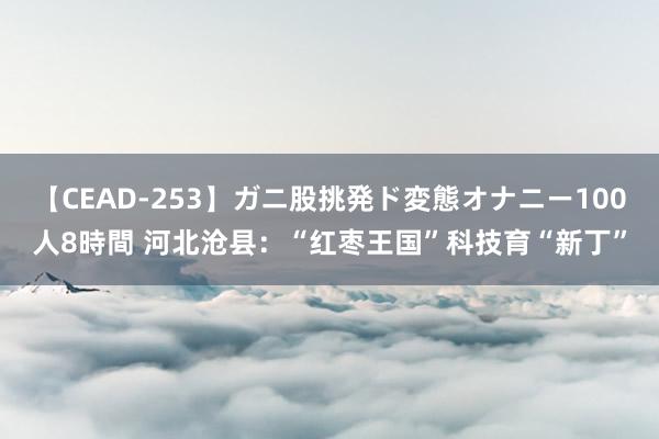 【CEAD-253】ガニ股挑発ド変態オナニー100人8時間 河北沧县：“红枣王国”科技育“新丁”