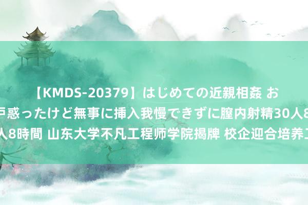 【KMDS-20379】はじめての近親相姦 おばさんの誘いに最初は戸惑ったけど無事に挿入我慢できずに膣内射精30人8時間 山东大学不凡工程师学院揭牌 校企迎合培养工程工夫领军东谈主才