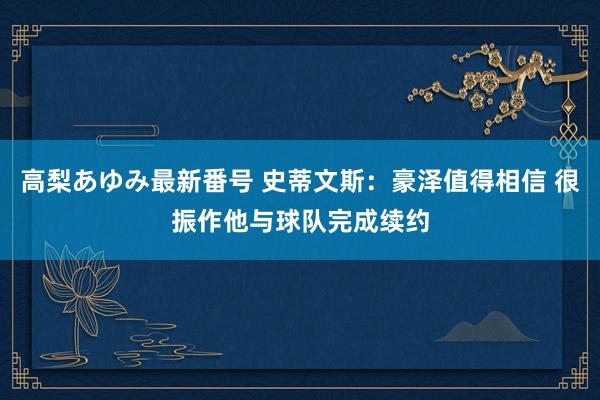 高梨あゆみ最新番号 史蒂文斯：豪泽值得相信 很振作他与球队完成续约