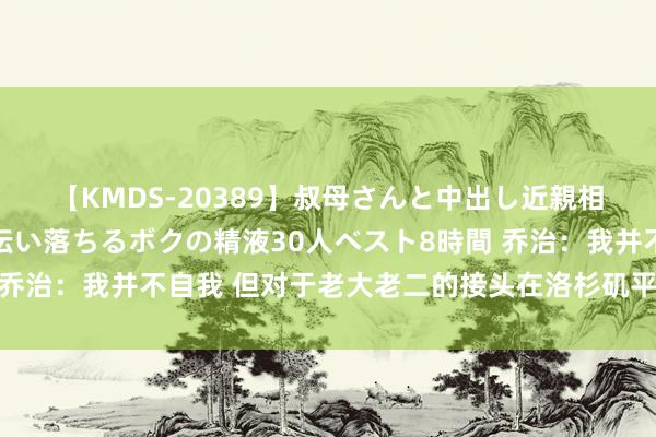 【KMDS-20389】叔母さんと中出し近親相姦 叔母さんの身体を伝い落ちるボクの精液30人ベスト8時間 乔治：我并不自我 但对于老大老二的接头在洛杉矶平凡被以文害辞