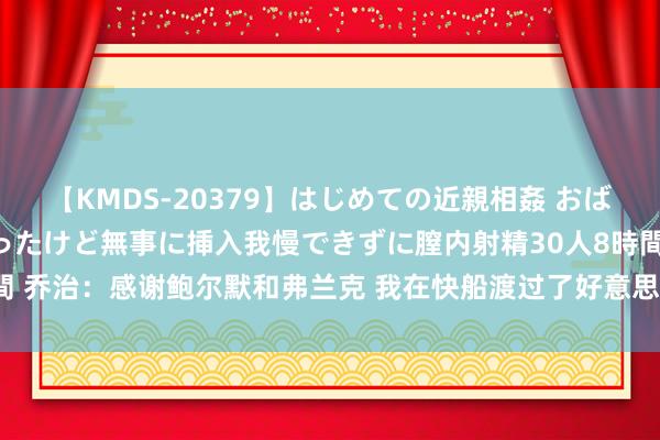 【KMDS-20379】はじめての近親相姦 おばさんの誘いに最初は戸惑ったけど無事に挿入我慢できずに膣内射精30人8時間 乔治：感谢鲍尔默和弗兰克 我在快船渡过了好意思好时光&莫得缺憾