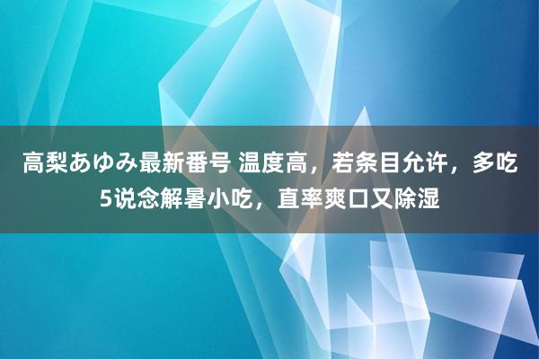 高梨あゆみ最新番号 温度高，若条目允许，多吃5说念解暑小吃，直率爽口又除湿