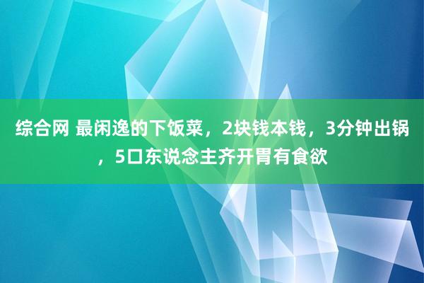 综合网 最闲逸的下饭菜，2块钱本钱，3分钟出锅，5口东说念主齐开胃有食欲