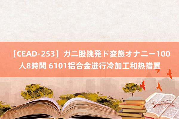 【CEAD-253】ガニ股挑発ド変態オナニー100人8時間 6101铝合金进行冷加工和热措置