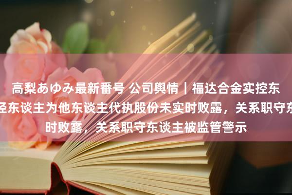 高梨あゆみ最新番号 公司舆情｜福达合金实控东谈主偏激一致行径东谈主为他东谈主代执股份未实时败露，关系职守东谈主被监管警示