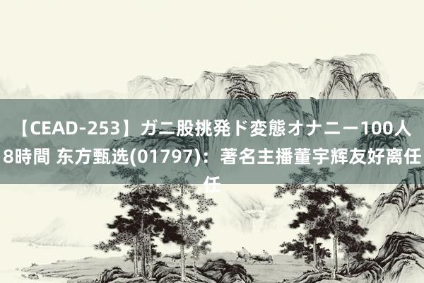 【CEAD-253】ガニ股挑発ド変態オナニー100人8時間 东方甄选(01797)：著名主播董宇辉友好离任