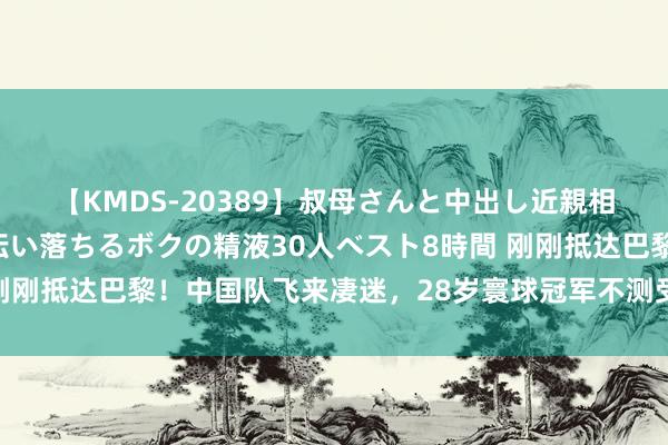 【KMDS-20389】叔母さんと中出し近親相姦 叔母さんの身体を伝い落ちるボクの精液30人ベスト8時間 刚刚抵达巴黎！中国队飞来凄迷，28岁寰球冠军不测受伤，退出奥运