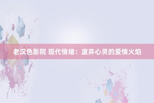 老汉色影院 现代情绪：废弃心灵的爱情火焰