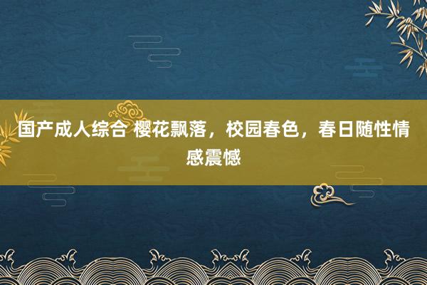 国产成人综合 樱花飘落，校园春色，春日随性情感震憾