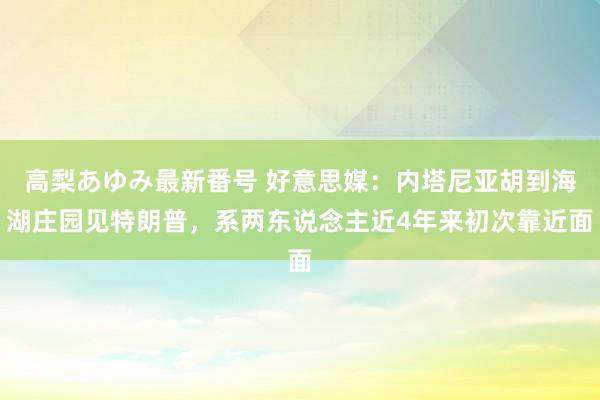 高梨あゆみ最新番号 好意思媒：内塔尼亚胡到海湖庄园见特朗普，系两东说念主近4年来初次靠近面