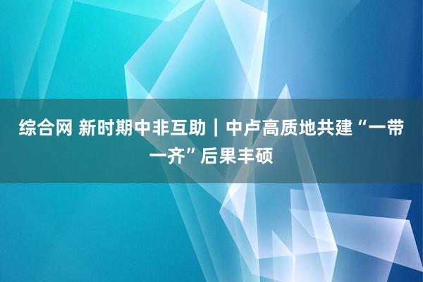 综合网 新时期中非互助｜中卢高质地共建“一带一齐”后果丰硕