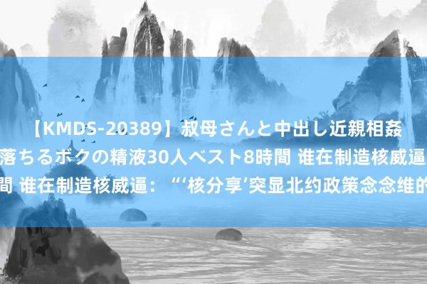 【KMDS-20389】叔母さんと中出し近親相姦 叔母さんの身体を伝い落ちるボクの精液30人ベスト8時間 谁在制造核威逼：“‘核分享’突显北约政策念念维的杂乱”