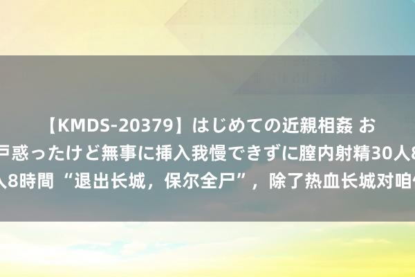 【KMDS-20379】はじめての近親相姦 おばさんの誘いに最初は戸惑ったけど無事に挿入我慢できずに膣内射精30人8時間 “退出长城，保尔全尸”，除了热血长城对咱们来说到底意味着什么