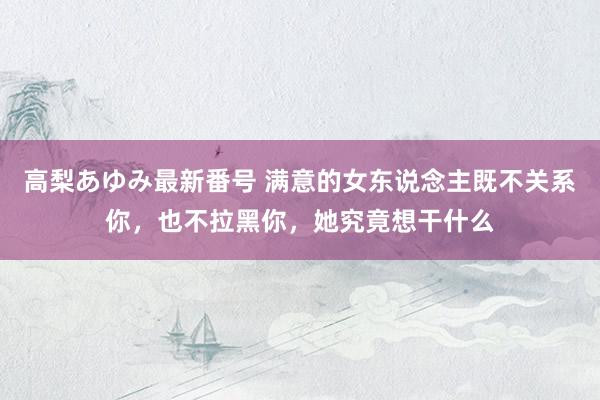 高梨あゆみ最新番号 满意的女东说念主既不关系你，也不拉黑你，她究竟想干什么