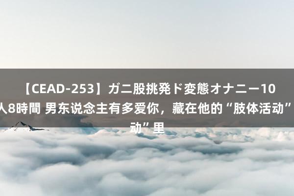 【CEAD-253】ガニ股挑発ド変態オナニー100人8時間 男东说念主有多爱你，藏在他的“肢体活动”里