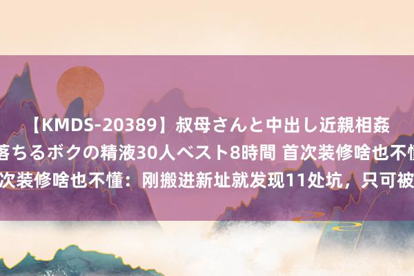 【KMDS-20389】叔母さんと中出し近親相姦 叔母さんの身体を伝い落ちるボクの精液30人ベスト8時間 首次装修啥也不懂：刚搬进新址就发现11处坑，只可被动烧钱返工