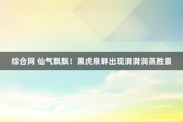 综合网 仙气飘飘！黑虎泉畔出现潸潸润蒸胜景