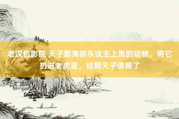 老汉色影院 天子鄙夷胡东谈主上贡的动物，将它扔进老虎笼，结局天子傻眼了