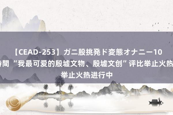 【CEAD-253】ガニ股挑発ド変態オナニー100人8時間 “我最可爱的殷墟文物、殷墟文创”评比举止火热进行中