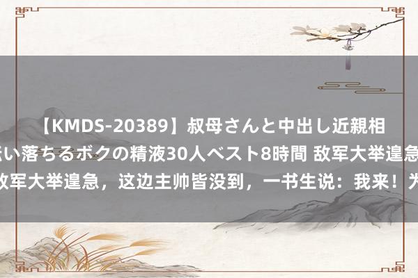 【KMDS-20389】叔母さんと中出し近親相姦 叔母さんの身体を伝い落ちるボクの精液30人ベスト8時間 敌军大举遑急，这边主帅皆没到，一书生说：我来！为南宋续命百年