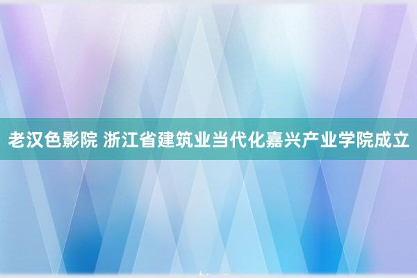 老汉色影院 浙江省建筑业当代化嘉兴产业学院成立